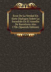 Ecos De La Verdad En Siete Dialogos Sobre Lo Sucedido En El Assedio De Barcelona Ano 1706 (Spanish Edition)