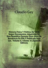 Historia Fisica Y Politica De Chile Segun Documentos Adquiridos En Esta Republica Durante Doce A?os De Residencia En Ella Y Publicada Bajo Los . Volume 6; volume 16 (Spanish Edition)
