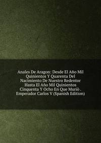 Anales De Aragon: Desde El Ano Mil Quinientos Y Quarenta Del Nacimiento De Nuestro Redentor Hasta El Ano Mil Quinientos Cinquenta Y Ocho En Que Murio . Emperador Carlos V (Spanish Edition)