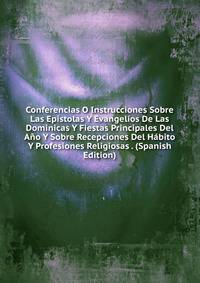 Conferencias O Instrucciones Sobre Las Epistolas Y Evangelios De Las Dominicas Y Fiestas Principales Del Ano Y Sobre Recepciones Del Habito Y Profesiones Religiosas . (Spanish Edition)
