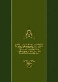 Resoluciones Del Senado De La Union, Dictadas En Los Anos De 1875 a 1878, Sobre Nulidad O Validez De Actos Legislativos De Los Estados: Precedidas De . E Informes De La Comision (Spanish Edition)