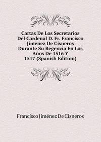 Cartas De Los Secretarios Del Cardenal D. Fr. Francisco Jimenez De Cisneros Durante Su Regencia En Los Anos De 1516 Y 1517 (Spanish Edition)