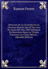 Relacion De Lo Ocurrido En La Gloriosa Muerte Que El Dia Tres De Junio Del Ano 1809 Sufrieron En Barcelona Baxo La Tirania Francesa Los Cinco Heroes . (Spanish Edition)