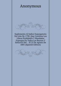 Suplemento Al Indice Expurgatorio Del Ano De 1790: Que Contiene Los Libros Prohibidos Y Mandados Expurgar En Todos Los Reynos Y Senorios Del . . El 25 De Agosto De 1805 (Spanish Edition)