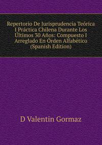Repertorio De Jurisprudencia Teorica I Practica Chilena Durante Los Ultimos 30 Anos: Compuesto I Arreglado En Orden Alfabetico (Spanish Edition)