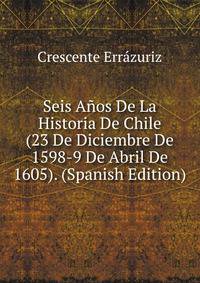 Seis Anos De La Historia De Chile (23 De Diciembre De 1598-9 De Abril De 1605). (Spanish Edition)
