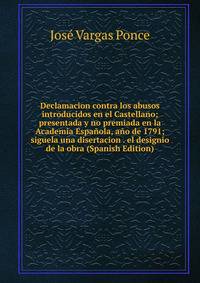 Declamacion contra los abusos introducidos en el Castellano; presentada y no premiada en la Academia Espanola, ano de 1791; siguela una disertacion . el designio de la obra (Spanish Edition)