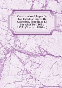 Constitucion I Leyes De Los Estados Unidos De Colombia, Espedidas En Los Anos De 1863 a 1875 . (Spanish Edition)