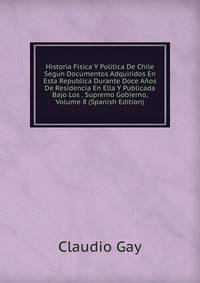 Historia Fisica Y Politica De Chile Segun Documentos Adquiridos En Esta Republica Durante Doce Anos De Residencia En Ella Y Publicada Bajo Los . Supremo Gobierno, Volume 8 (Spanish Edition)