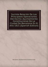 Sucinta Relacion De Las Principales Operaciones Del Escmo. Ayuntamiento Constitucional De La Ciudad De Barcelona En El Ano 1821 (Spanish Edition)