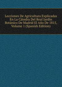 Lecciones De Agricultura Explicadas En La Catedra Del Real Jardin Botanico De Madrid El Ano De 1815, Volume 1 (Spanish Edition)