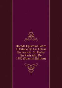 Decada Epistolar Sobre El Estado De Las Letras En Francia: Su Fecha En Paris Ano De 1780 (Spanish Edition)