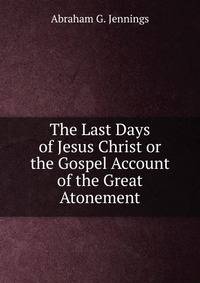 The Last Days of Jesus Christ or the Gospel Account of the Great Atonement