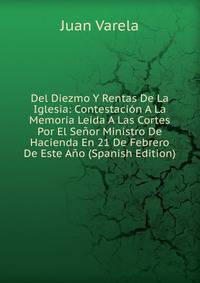 Del Diezmo Y Rentas De La Iglesia: Contestacion A La Memoria Leida A Las Cortes Por El Senor Ministro De Hacienda En 21 De Febrero De Este Ano (Spanish Edition)