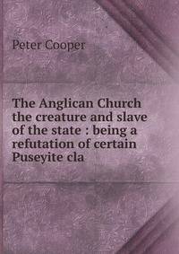 The Anglican Church the creature and slave of the state : being a refutation of certain Puseyite cla