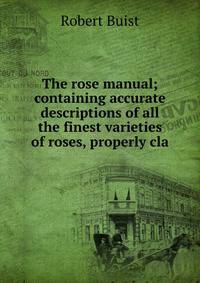 The rose manual; containing accurate descriptions of all the finest varieties of roses, properly cla