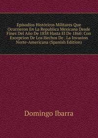 Episodios Historicos Militares Que Ocurrieron En La Republica Mexicana Desde Fines Del Ano De 1838 Hasta El De 1860: Con Excepcion De Los Hechos De . La Invasion Norte-Americana (Spanish Edition)