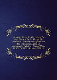 La Imprenta En Sevilla, Ensayo De Una Historia De La Tipografia Sevillana Y Noticias De Algunos De Sus Impresores Desde La Introduccion Del Arte . Ciudad Hasta El Ano De 1800 (Spanish Edition)