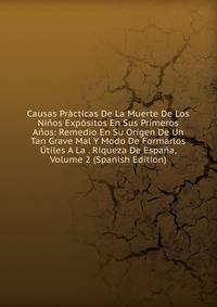 Causas Practicas De La Muerte De Los Ninos Expositos En Sus Primeros Anos: Remedio En Su Origen De Un Tan Grave Mal Y Modo De Formarlos Utiles A La . Riqueza De Espana, Volume 2 (Spanish Edition)
