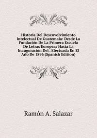 Historia Del Desenvolvimiento Intelectual De Guatemala: Desde La Fundacion De La Primera Escuela De Letras Europeas Hasta La Inauguracion Del . Efectuada En El Ano De 1896 (Spanish Edition)