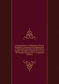 Constituciones, Y Ordenanzas, Para El Regimen, Y Govierno Del Hospital Real Y General De Los Indios De Esta Nueva Espana: Mandadas Guardar Por S.m. En . De Octubre Del Ano De 1776 (Spanish Edition)