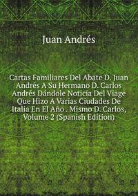 Cartas Familiares Del Abate D. Juan Andres A Su Hermano D. Carlos Andres Dandole Noticia Del Viage Que Hizo A Varias Ciudades De Italia En El Ano . Mismo D. Carlos, Volume 2 (Spanish Edition)