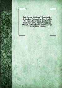 Descripcion Historica Y Cronologica De Las Dos Piedras, Que Con Ocasion Del Nuevo Empedrado Que Se Esta Formando En La Plaza Principal De Mexico, Se Hallaron En Ella El Ano De 1790 (Spanish Edition)