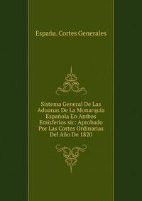 Sistema General De Las Aduanas De La Monarquia Espanola En Ambos Emisferios sic: Aprobado Por Las Cortes Ordinarias Del Ano De 1820