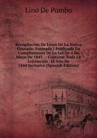 Recopilacion De Leyes De La Nueva Granada: Formada I Publicada En Cumplimiento De La Lei De 4 De Mayo De 1843 . : Contiene Toda La Lejislacion . El Ano De 1844 Inclusive (Spanish Edition)