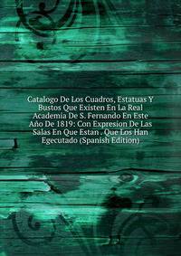 Catalogo De Los Cuadros, Estatuas Y Bustos Que Existen En La Real Academia De S. Fernando En Este Ano De 1819: Con Expresion De Las Salas En Que Estan . Que Los Han Egecutado (Spanish Edition)