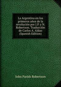 La Argentina en los primeros anos de la revolucion por J.P. y N. Robertson. Traduccion de Carlos A. Aldao (Spanish Edition)