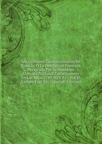 Los Crimenes Constitucionales De Francia, O La Desolacion Francesa Decretada Por La Asamblea Llamada Nacional Constituyente En Los Anos 1789, 90 Y 91: . Por El Esclavo Luis Xvi. (Spanish Edition)