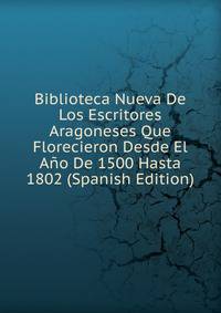 Biblioteca Nueva De Los Escritores Aragoneses Que Florecieron Desde El Ano De 1500 Hasta 1802 (Spanish Edition)