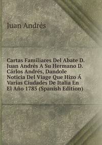 Cartas Familiares Del Abate D. Juan Andres A Su Hermano D. Carlos Andres, Dandole Noticia Del Viage Que Hizo A Varias Ciudades De Italia En El Ano 1785 (Spanish Edition)
