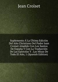 Suplemento A La Ultima Edicion Del Ano Christiano Del Padre Juan Croiset Anadido Con Los Santos De Espana Y Con La Traduccion De Las Epistolas Y . Las Misas De Todo El Ano, 1 (Spanish Edition)