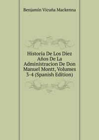 Historia De Los Diez Anos De La Administracion De Don Manuel Montt, Volumes 3-4 (Spanish Edition)