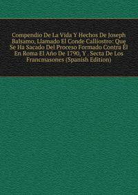 Compendio De La Vida Y Hechos De Joseph Balsamo, Llamado El Conde Calliostro: Que Se Ha Sacado Del Proceso Formado Contra El En Roma El Ano De 1790, Y . Secta De Los Francmasones (Spanish Edition)
