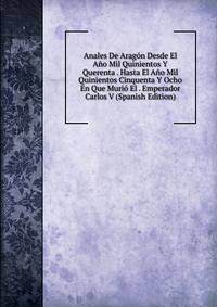 Anales De Aragon Desde El Ano Mil Quinientos Y Querenta . Hasta El Ano Mil Quinientos Cinquenta Y Ocho En Que Murio El . Emperador Carlos V (Spanish Edition)