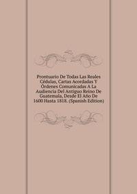 Prontuario De Todas Las Reales C?dulas, Cartas Acordadas Y ?rdenes Comunicadas A La Audiencia Del Antiguo Reino De Guatemala, Desde El A?o De 1600 Hasta 1818. (Spanish Edition)