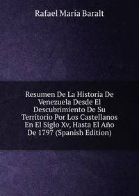 Resumen De La Historia De Venezuela Desde El Descubrimiento De Su Territorio Por Los Castellanos En El Siglo Xv, Hasta El Ano De 1797 (Spanish Edition)
