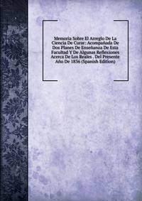 Memoria Sobre El Arreglo De La Ciencia De Curar: Acompanada De Dos Planes De Ensenanza De Esta Facultad Y De Algunas Reflexiones Acerca De Los Reales . Del Presente Ano De 1836 (Spanish Edition)