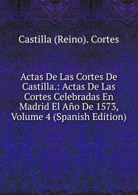 Actas De Las Cortes De Castilla.: Actas De Las Cortes Celebradas En Madrid El Ano De 1573, Volume 4 (Spanish Edition)
