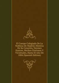 El Cuerpo Colegiado De La Nobleza De Madrid; Historia De Su Creacion, Varones Ilustres, Hechos Gloriosos Y Vicisitudes, Hasta El Ano De 1884 (Spanish Edition)