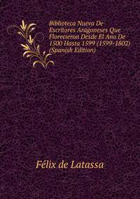Biblioteca Nueva De Escritores Aragoneses Que Florecieron Desde El Ano De 1500 Hasta 1599 (1599-1802) (Spanish Edition)