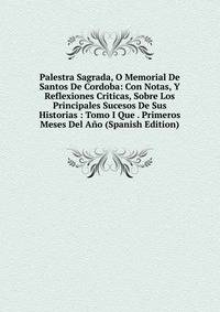 Palestra Sagrada, O Memorial De Santos De Cordoba: Con Notas, Y Reflexiones Criticas, Sobre Los Principales Sucesos De Sus Historias : Tomo I Que . Primeros Meses Del Ano (Spanish Edition)