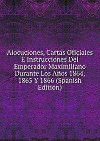 Alocuciones, Cartas Oficiales E Instrucciones Del Emperador Maximiliano Durante Los Anos 1864, 1865 Y 1866 (Spanish Edition)