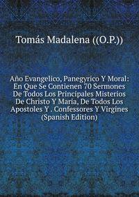 Ano Evangelico, Panegyrico Y Moral: En Que Se Contienen 70 Sermones De Todos Los Principales Misterios De Christo Y Maria, De Todos Los Apostoles Y . Confessores Y Virgines (Spanish Edition)