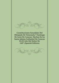 Constituciones Synodales Del Obispado De Venezuela Y Santiago De Leon De Caracas: Hechas En La Santa Iglesia Cathedral De Caracas En El Ano Del Senor De 1687 (Spanish Edition)