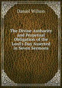 The Divine Authority and Perpetual Obligation of the Lord's Day Asserted in Seven Sermons