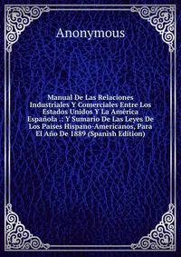 Manual De Las Relaciones Industriales Y Comerciales Entre Los Estados Unidos Y La America Espanola .: Y Sumario De Las Leyes De Los Paises Hispano-Americanos, Para El Ano De 1889 (Spanish Edition)